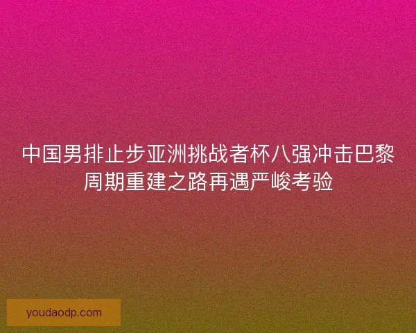 中国男排止步亚洲挑战者杯八强冲击巴黎周期重建之路再遇严峻考验 中国男排止步亚洲挑战者杯八强冲击巴黎周期重建之路再遇严峻考验
