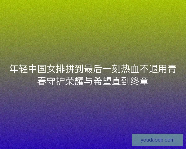 年轻中国女排拼到最后一刻热血不退用青春守护荣耀与希望直到终章 年轻中国女排拼到最后一刻热血不退用青春守护荣耀与希望直到终章