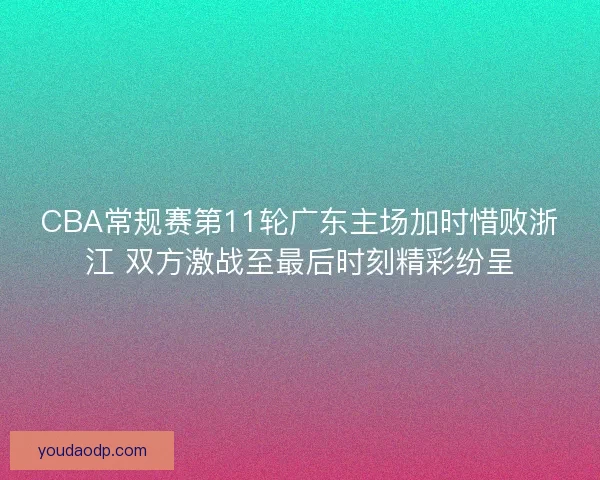 CBA常规赛第11轮广东主场加时惜败浙江 双方激战至最后时刻精彩纷呈