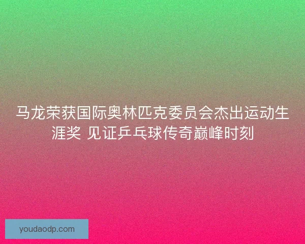 马龙荣获国际奥林匹克委员会杰出运动生涯奖 见证乒乓球传奇巅峰时刻