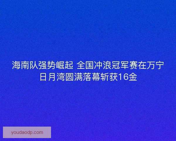 海南队强势崛起 全国冲浪冠军赛在万宁日月湾圆满落幕斩获16金