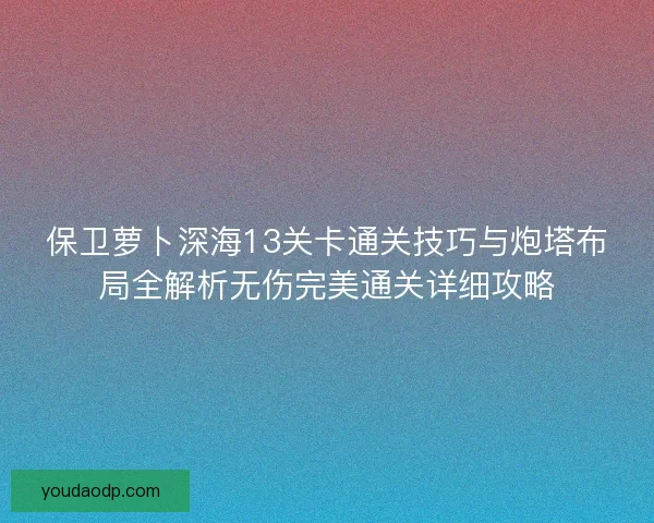 保卫萝卜深海13关卡通关技巧与炮塔布局全解析无伤完美通关详细攻略 保卫萝卜深海13关卡通关技巧与炮塔布局全解析无伤完美通关详细攻略