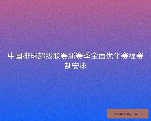 中国排球超级联赛新赛季全面优化赛程赛制安排