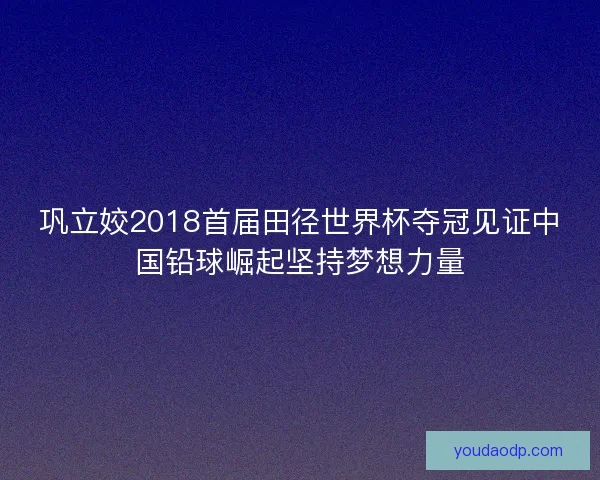 巩立姣2018首届田径世界杯夺冠见证中国铅球崛起坚持梦想力量