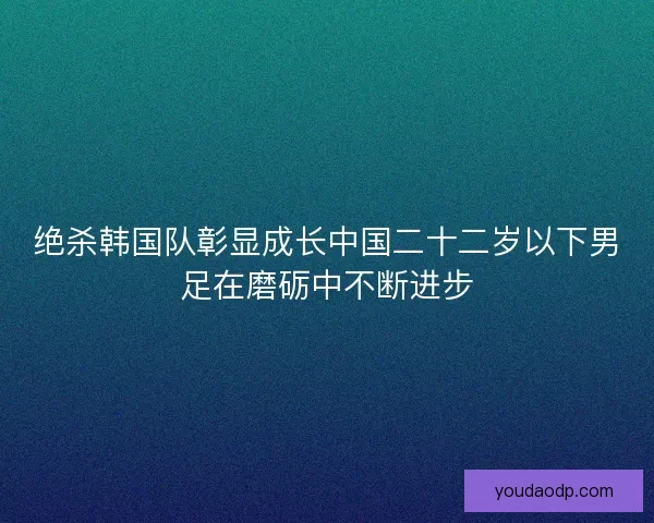 绝杀韩国队彰显成长中国二十二岁以下男足在磨砺中不断进步 绝杀韩国队彰显成长中国二十二岁以下男足在磨砺中不断进步