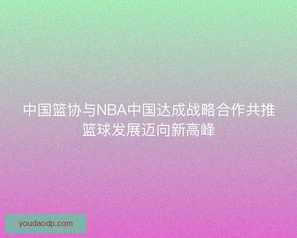 中国篮协与NBA中国达成战略合作共推篮球发展迈向新高峰 中国篮协与NBA中国达成战略合作共推篮球发展迈向新高峰