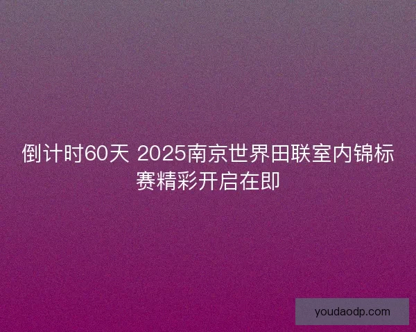 倒计时60天 2025南京世界田联室内锦标赛精彩开启在即 倒计时60天 2025南京世界田联室内锦标赛精彩开启在即