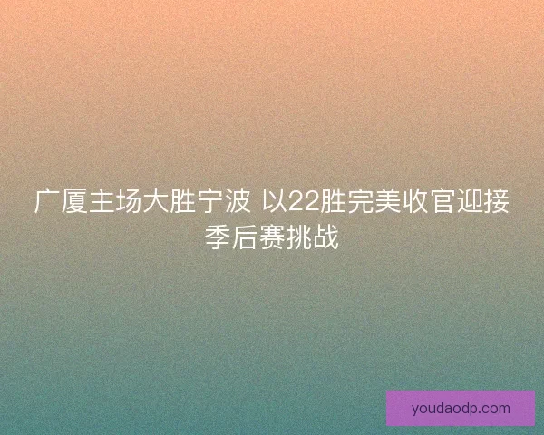 广厦主场大胜宁波 以22胜完美收官迎接季后赛挑战 广厦主场大胜宁波 以22胜完美收官迎接季后赛挑战