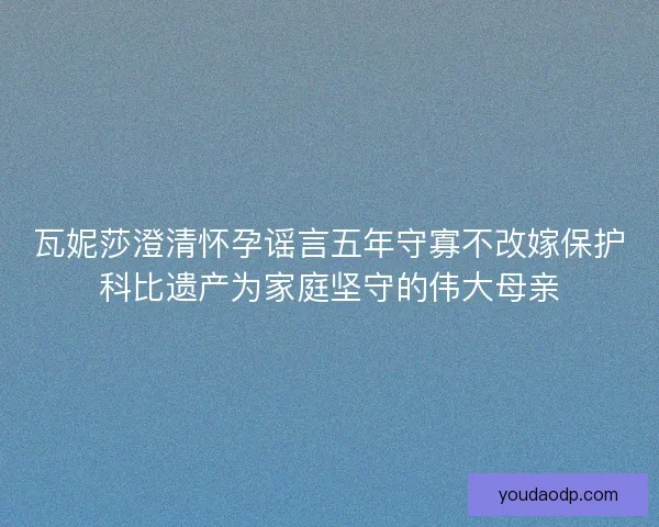 瓦妮莎澄清怀孕谣言五年守寡不改嫁保护科比遗产为家庭坚守的伟大母亲 瓦妮莎澄清怀孕谣言五年守寡不改嫁保护科比遗产为家庭坚守的伟大母亲
